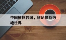开云体育视频直播-中国横扫韩国，维尼修斯惊艳世界的简单介绍